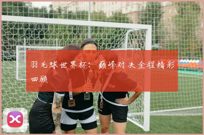 羽毛球世界杯：巅峰对决全程精彩回顾