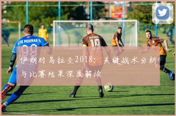 伊朗对乌拉圭2018：关键战术分析与比赛结果深度解读