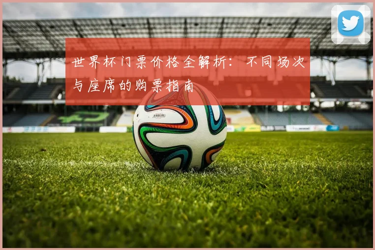 世界杯门票价格全解析：不同场次与座席的购票指南