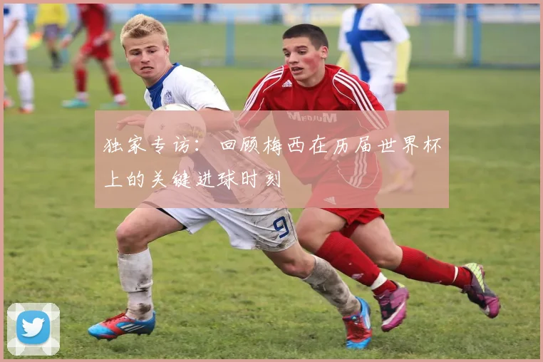 独家专访：回顾梅西在历届世界杯上的关键进球时刻