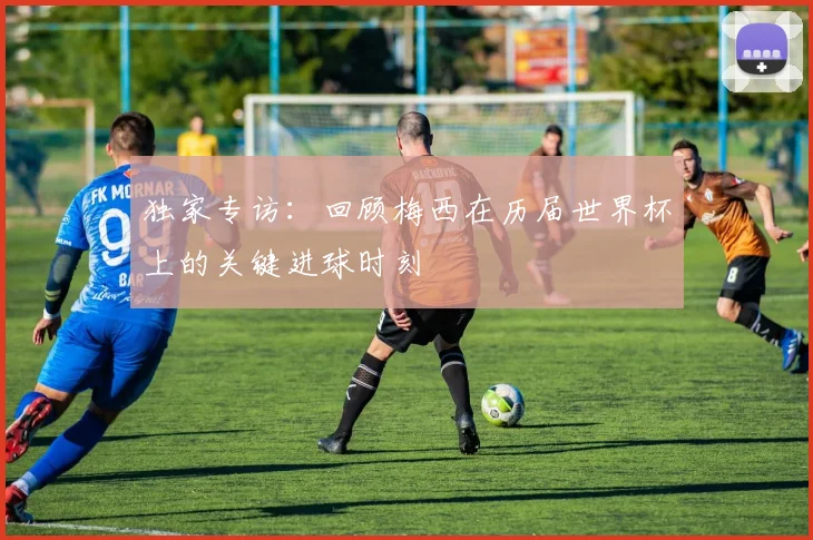独家专访：回顾梅西在历届世界杯上的关键进球时刻