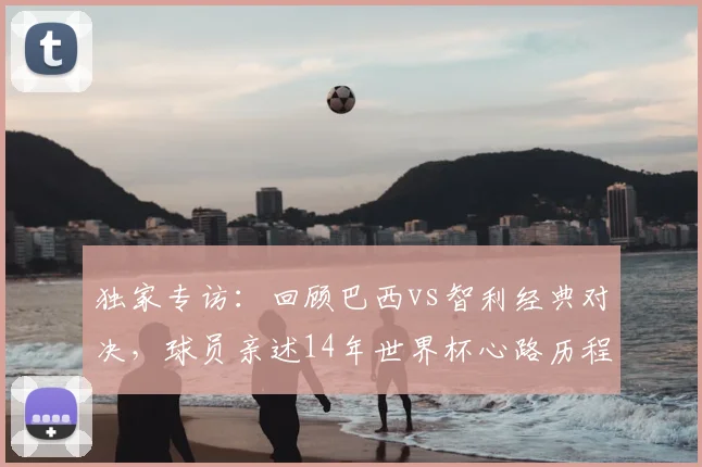 独家专访:回顾巴西vs智利经典对决,球员亲述14年世界杯心路历程