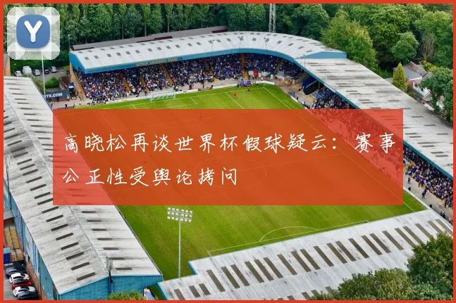 高晓松再谈世界杯假球疑云:赛事公正性受舆论拷问