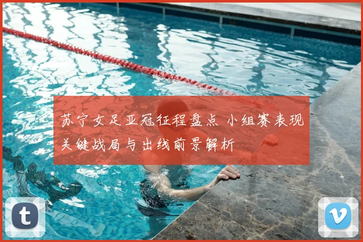 苏宁女足亚冠征程盘点 小组赛表现关键战局与出线前景解析