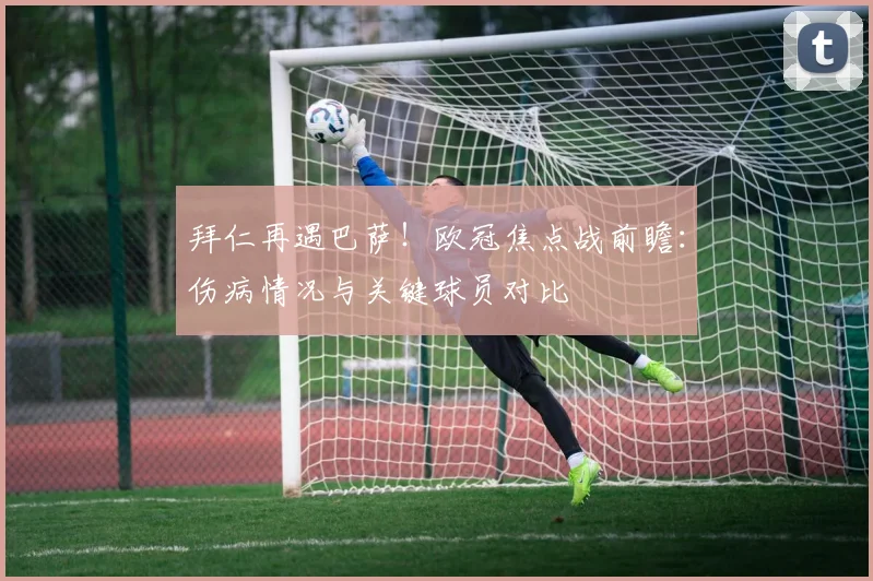 拜仁再遇巴萨！欧冠焦点战前瞻：伤病情况与关键球员对比