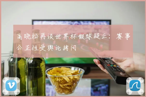高晓松再谈世界杯假球疑云:赛事公正性受舆论拷问