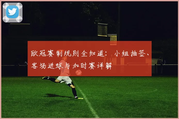 欧冠赛制规则全知道：小组抽签、客场进球与加时赛详解