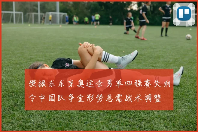 樊振东东京奥运会男单四强赛失利令中国队争金形势急需战术调整