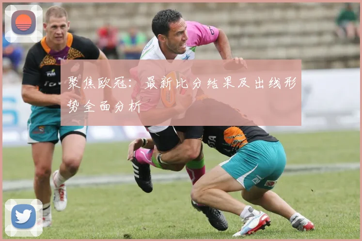 聚焦欧冠:最新比分结果及出线形势全面分析