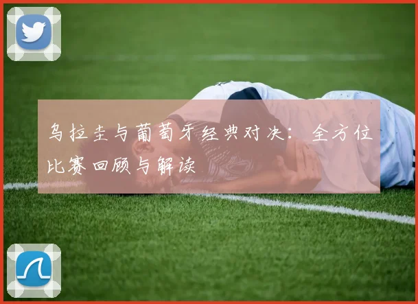 乌拉圭与葡萄牙经典对决：全方位比赛回顾与解读
