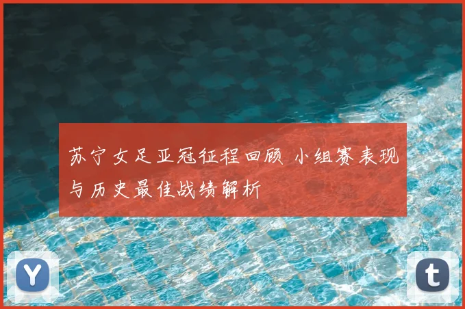 苏宁女足亚冠征程回顾 小组赛表现与历史最佳战绩解析