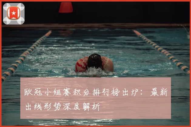 欧冠小组赛积分排行榜出炉：最新出线形势深度解析