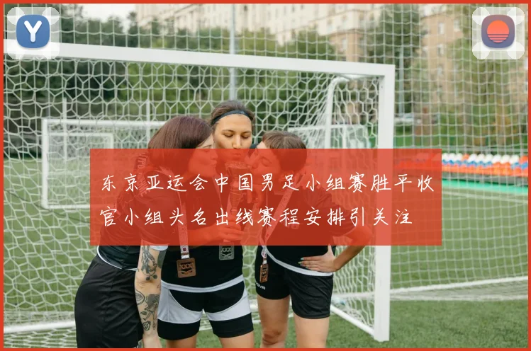 东京亚运会中国男足小组赛胜平收官小组头名出线赛程安排引关注