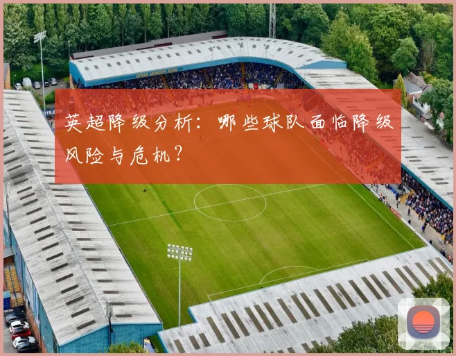 英超降级分析:哪些球队面临降级风险与危机?