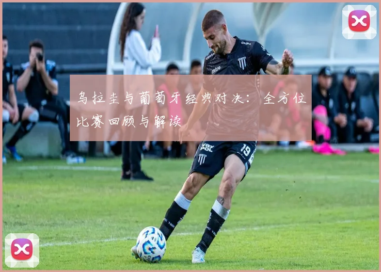 乌拉圭与葡萄牙经典对决：全方位比赛回顾与解读