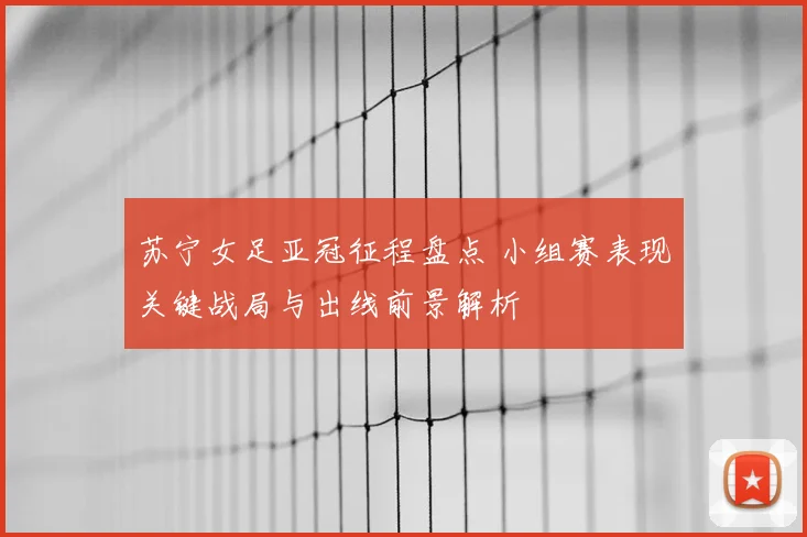 苏宁女足亚冠征程盘点 小组赛表现关键战局与出线前景解析