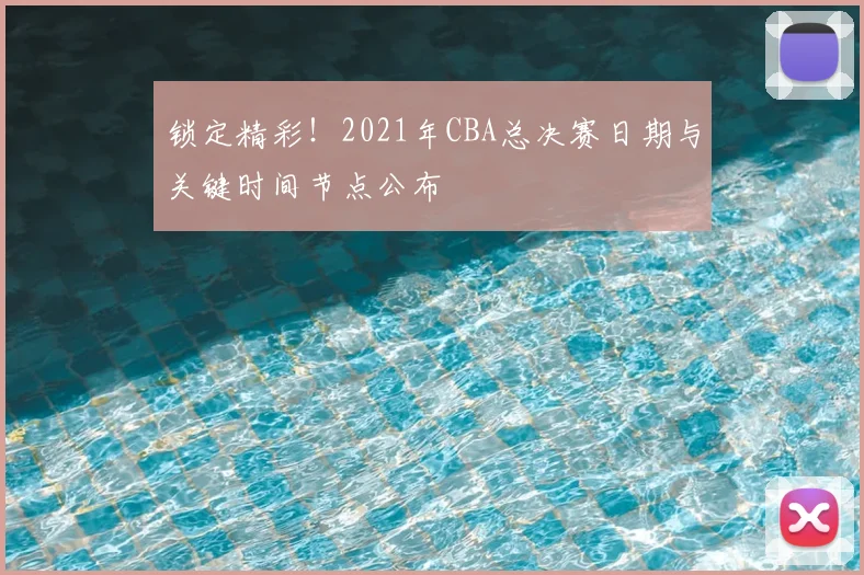 锁定精彩!2021年CBA总决赛日期与关键时间节点公布